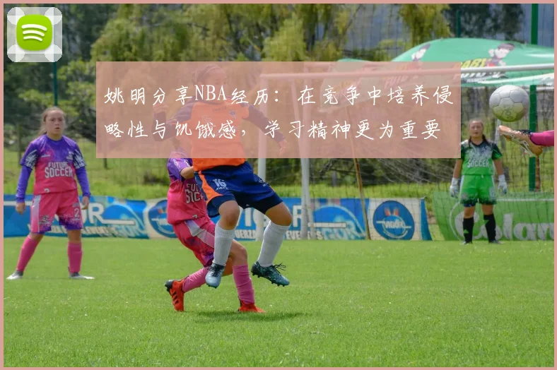 姚明分享NBA经历：在竞争中培养侵略性与饥饿感，学习精神更为重要