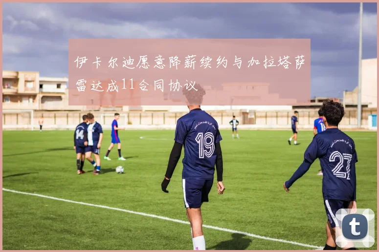 伊卡尔迪愿意降薪续约与加拉塔萨雷达成11合同协议