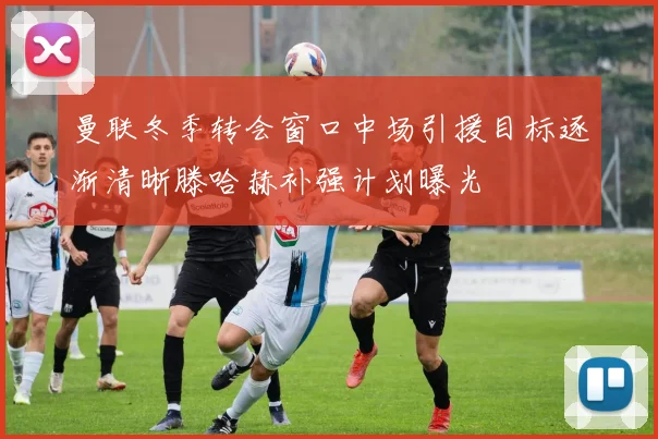 曼联冬季转会窗口中场引援目标逐渐清晰滕哈赫补强计划曝光