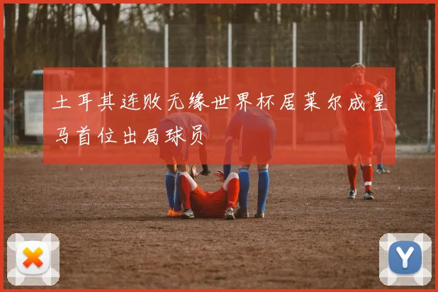 土耳其连败无缘世界杯居莱尔成皇马首位出局球员