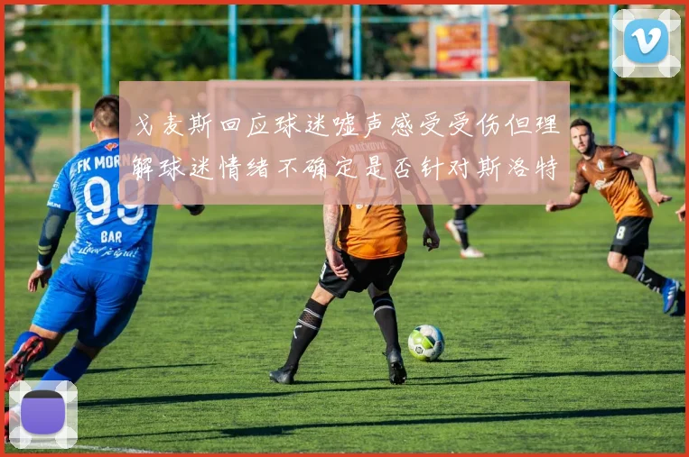 戈麦斯回应球迷嘘声感受受伤但理解球迷情绪不确定是否针对斯洛特