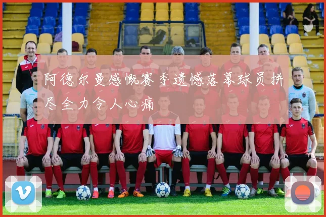 阿德尔曼感慨赛季遗憾落幕球员拼尽全力令人心痛