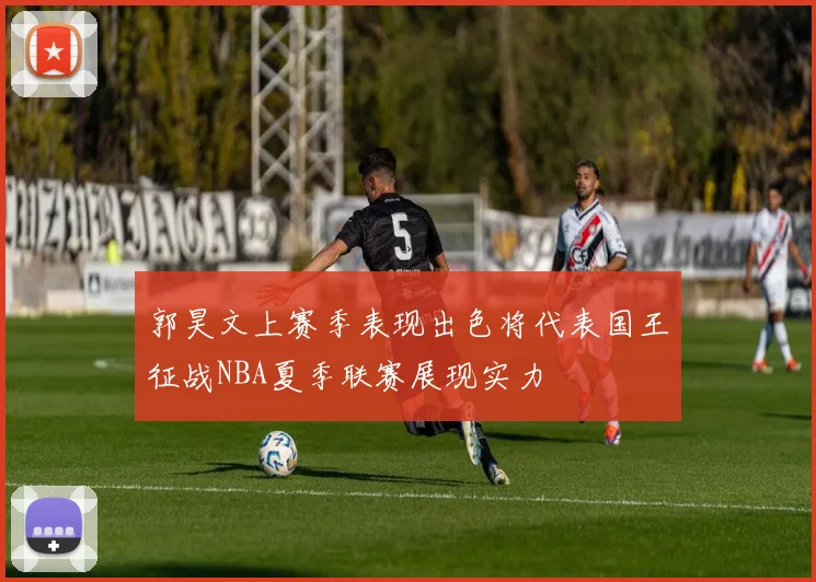 郭昊文上赛季表现出色将代表国王征战NBA夏季联赛展现实力