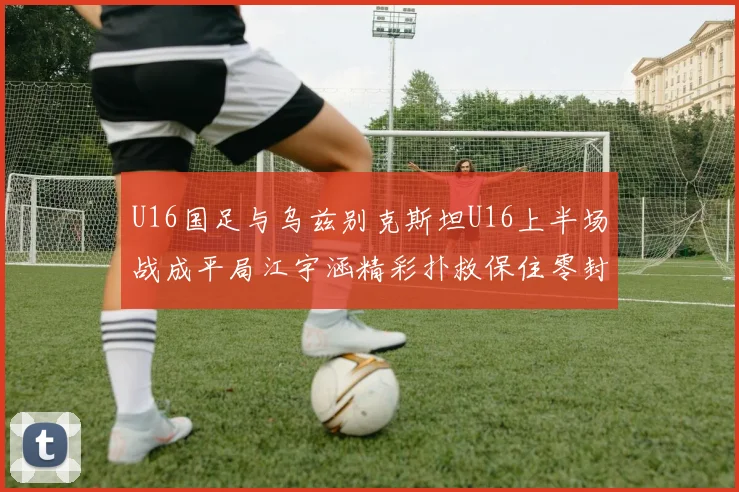 U16国足与乌兹别克斯坦U16上半场战成平局江宇涵精彩扑救保住零封纪录