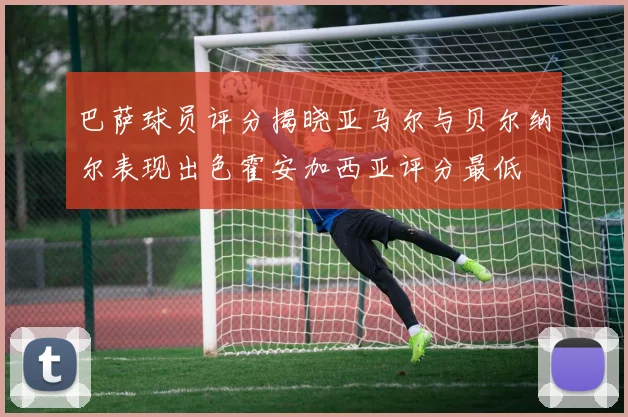 巴萨球员评分揭晓亚马尔与贝尔纳尔表现出色霍安加西亚评分最低