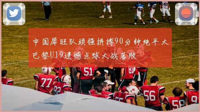 中国犀旺队顽强拼搏90分钟绝平大巴黎U19遗憾点球大战落败