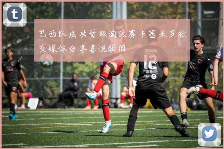 巴西队成功晋级淘汰赛卡塞米罗社交媒体分享喜悦瞬间