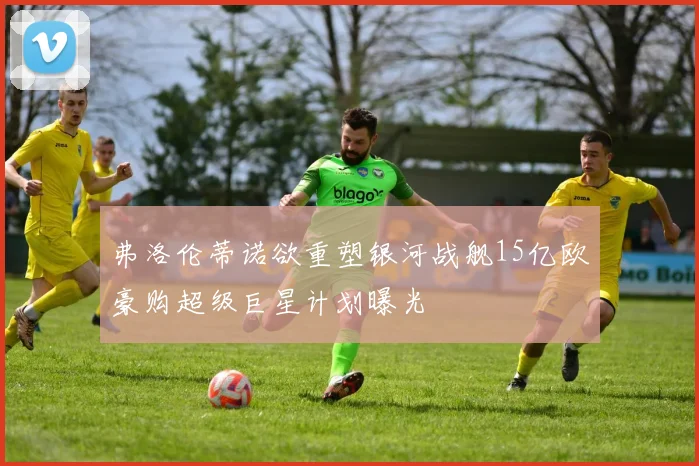弗洛伦蒂诺欲重塑银河战舰15亿欧豪购超级巨星计划曝光