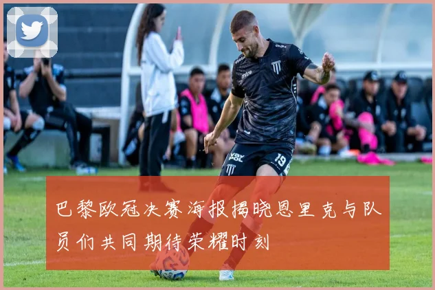 巴黎欧冠决赛海报揭晓恩里克与队员们共同期待荣耀时刻