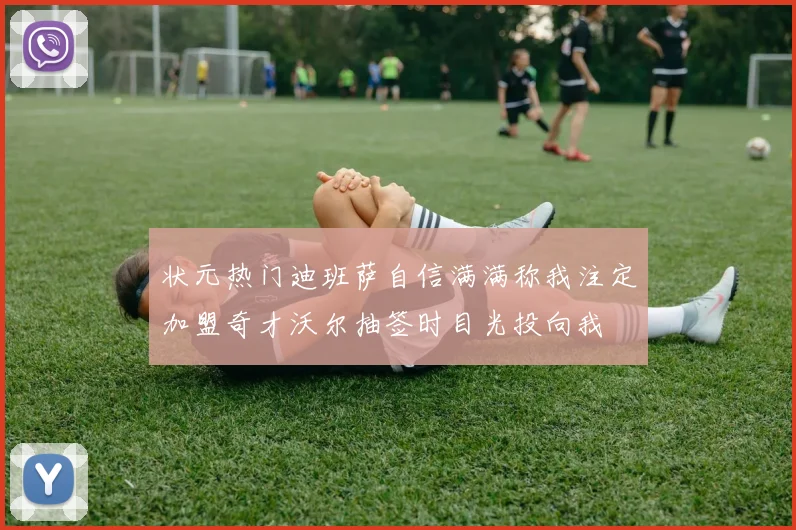 状元热门迪班萨自信满满称我注定加盟奇才沃尔抽签时目光投向我