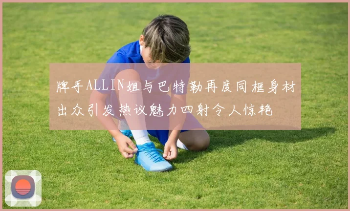 牌手ALLIN姐与巴特勒再度同框身材出众引发热议魅力四射令人惊艳