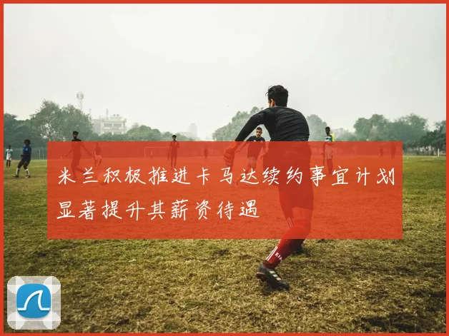 米兰积极推进卡马达续约事宜计划显著提升其薪资待遇
