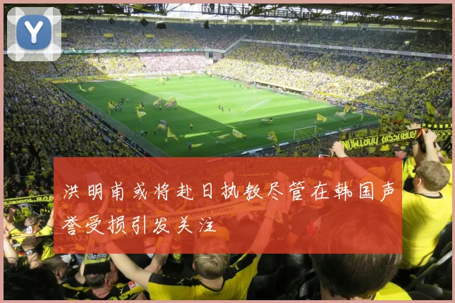 洪明甫或将赴日执教尽管在韩国声誉受损引发关注