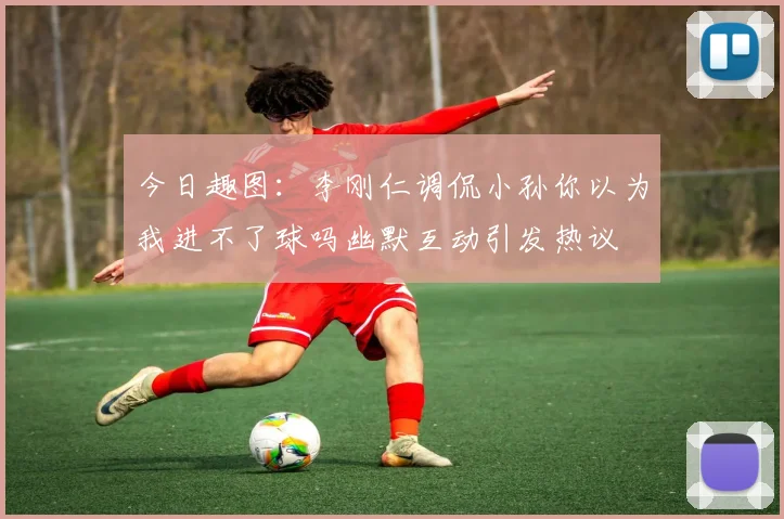 今日趣图：李刚仁调侃小孙你以为我进不了球吗幽默互动引发热议