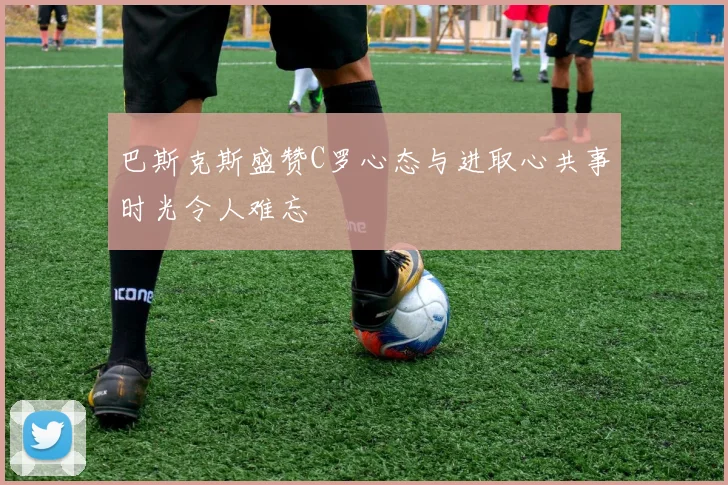巴斯克斯盛赞C罗心态与进取心共事时光令人难忘