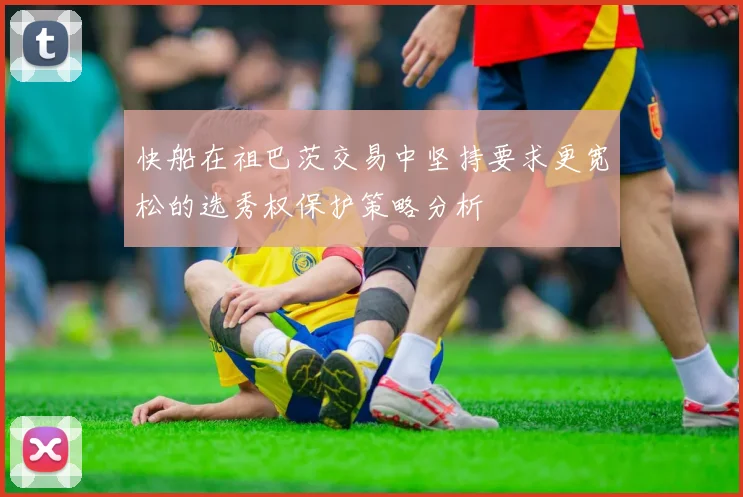 快船在祖巴茨交易中坚持要求更宽松的选秀权保护策略分析